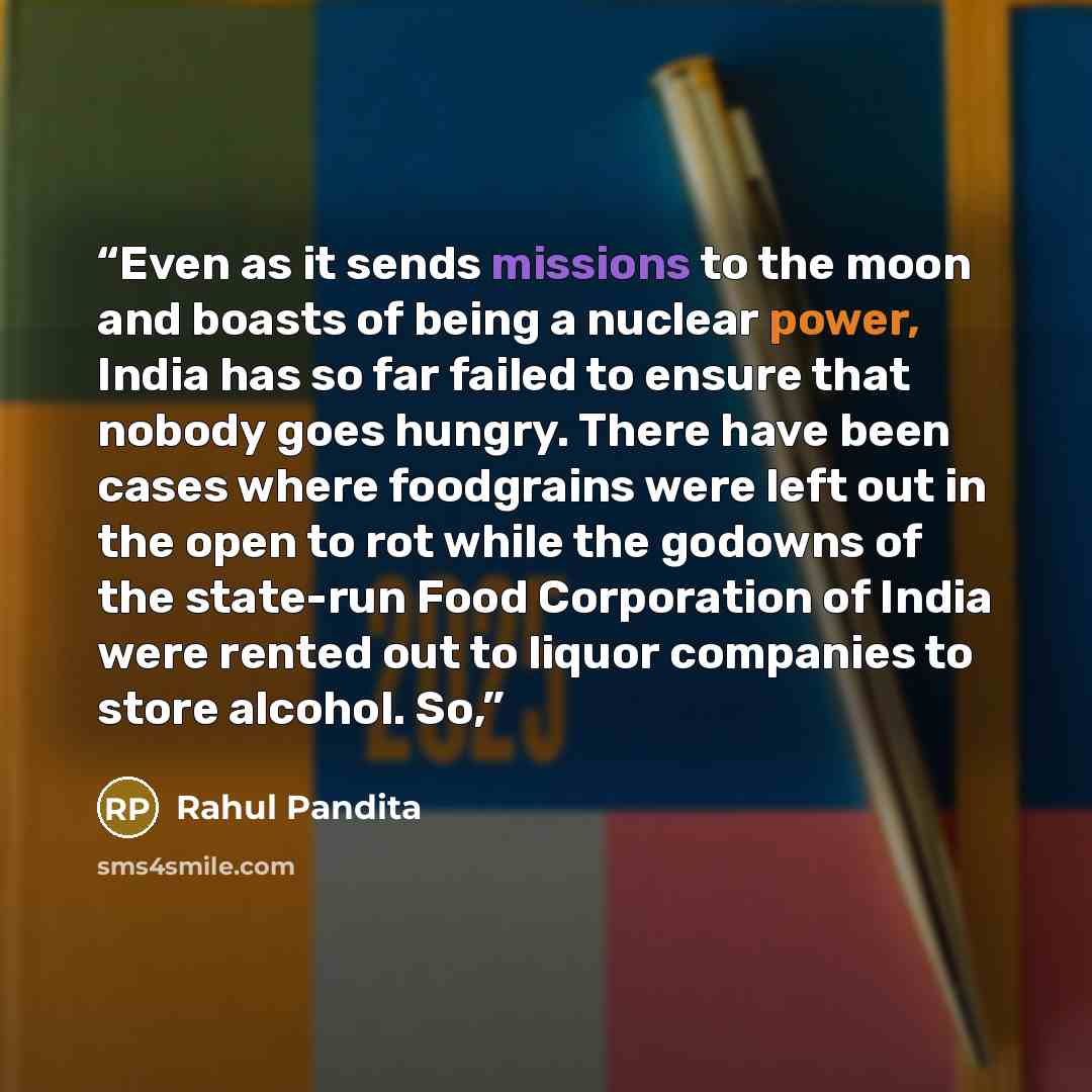 “Even as it sends missions to the moon and boasts of being a nuclear power, India has so far failed to ensure that nobody goes hungry. There have been cases where foodgrains were left out in the open to rot while the godowns of the state-run Food Corporation of India were rented out to liquor…” quote by Rahul Pandita