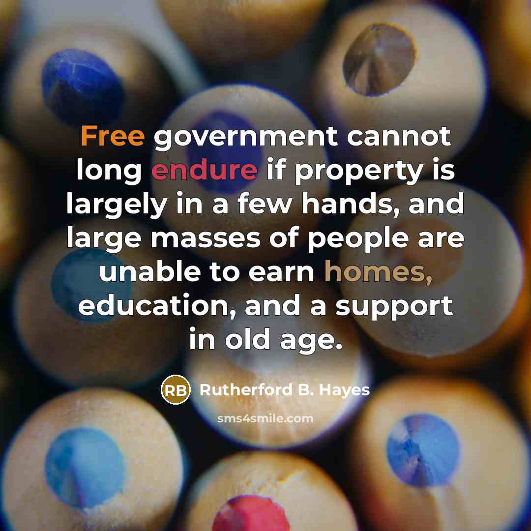 “Free government cannot long endure if property is largely in a few hands, and large masses of people are unable to earn homes, education, and a support in old age.” quote by Rutherford B. Hayes