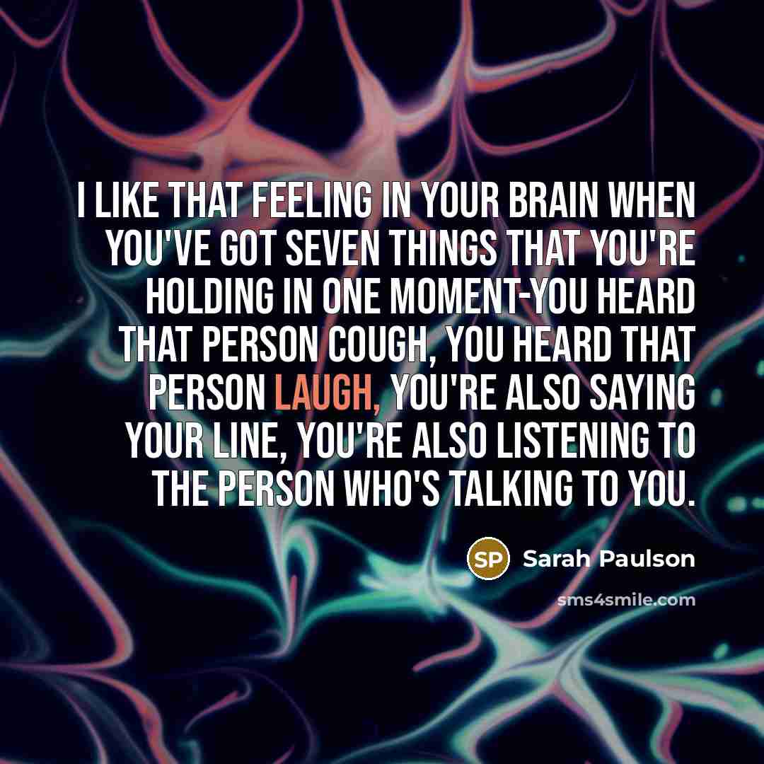 “I like that feeling in your brain when you've got seven things that you're holding in one moment-you heard that person cough, you heard that person laugh, you're also saying your line, you're also listening to the person who's talking to you.” quote by Sarah Paulson