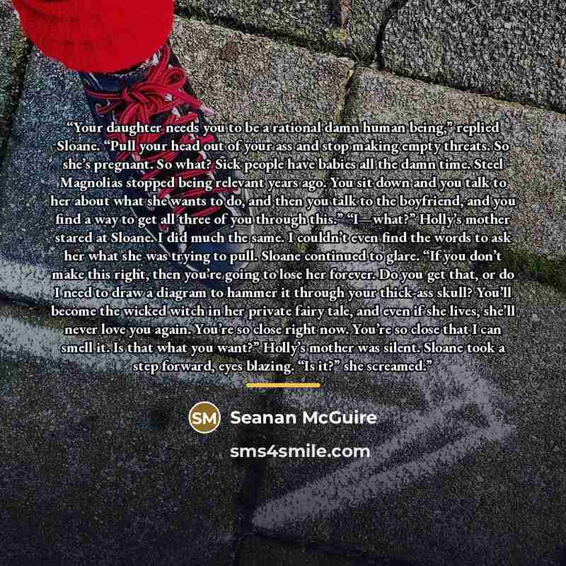 “Your daughter needs you to be a rational damn human being,” replied Sloane. “Pull your head out of your ass and stop making empty threats. So she’s pregnant. So what? Sick people have babies all the damn time. Steel Magnolias stopped being relevant years ago. You sit down and you talk to her about…” quote by Seanan McGuire