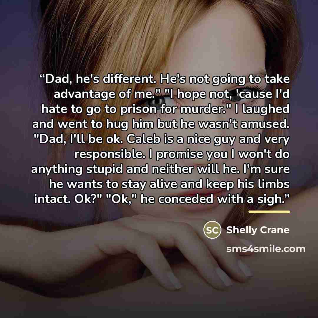 “Dad, he's different. He's not going to take advantage of me." "I hope not, 'cause I'd hate to go to prison for murder." I laughed and went to hug him but he wasn't amused. "Dad, I'll be ok. Caleb is a nice guy and very responsible. I promise you I won't do anything stupid and neither will he. I'm…” quote by Shelly Crane
