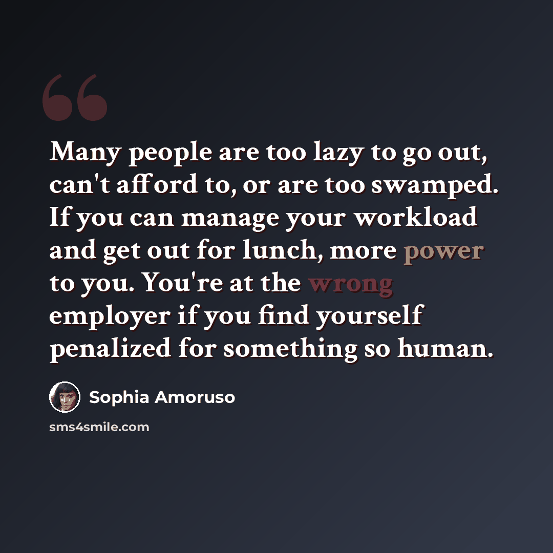 “Many people are too lazy to go out, can't afford to, or are too swamped. If you can manage your workload and get out for lunch, more power to you. You're at the wrong employer if you find yourself penalized for something so human.” quote by Sophia Amoruso