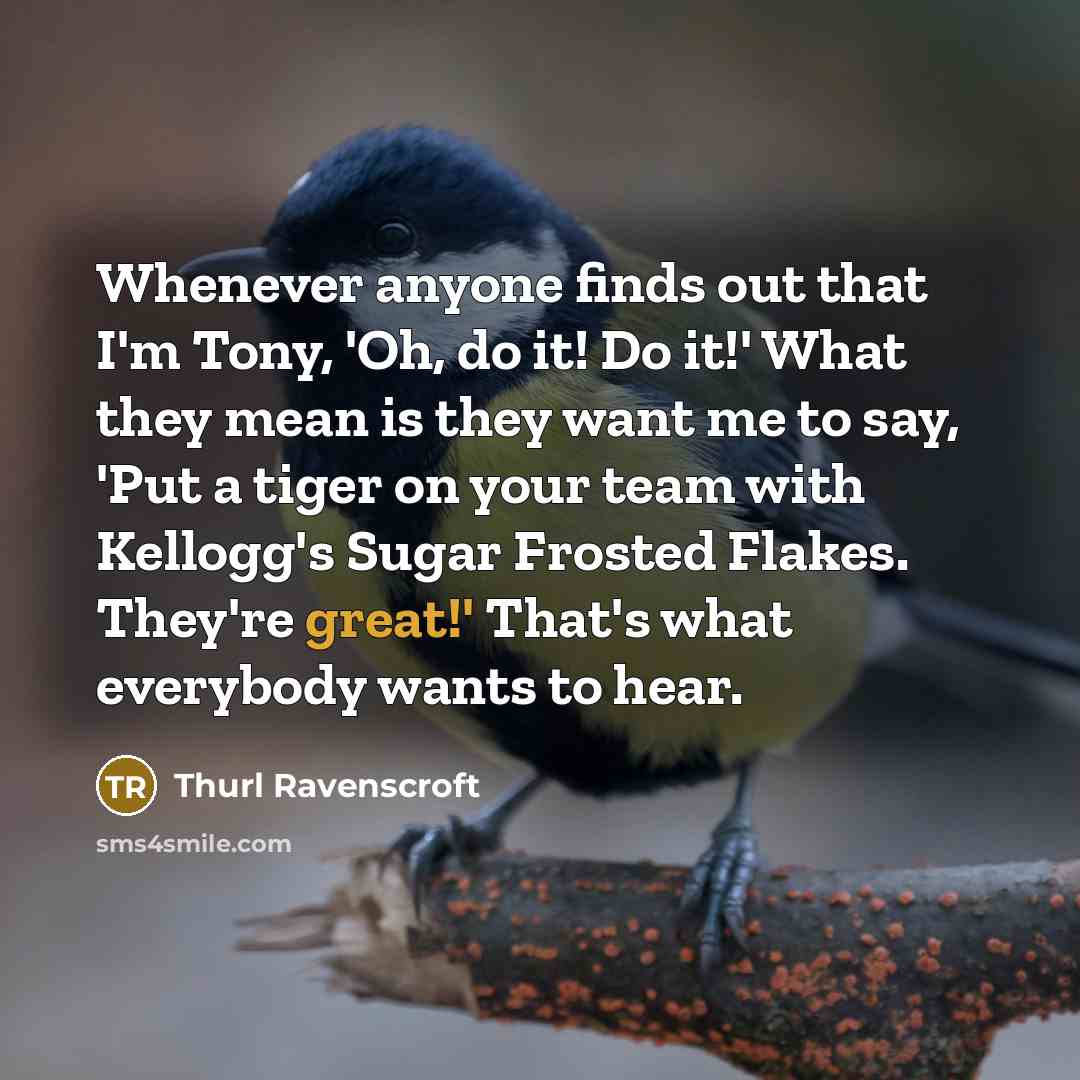 “Whenever anyone finds out that I'm Tony, 'Oh, do it! Do it!' What they mean is they want me to say, 'Put a tiger on your team with Kellogg's Sugar Frosted Flakes. They're great!' That's what everybody wants to hear.” quote by Thurl Ravenscroft