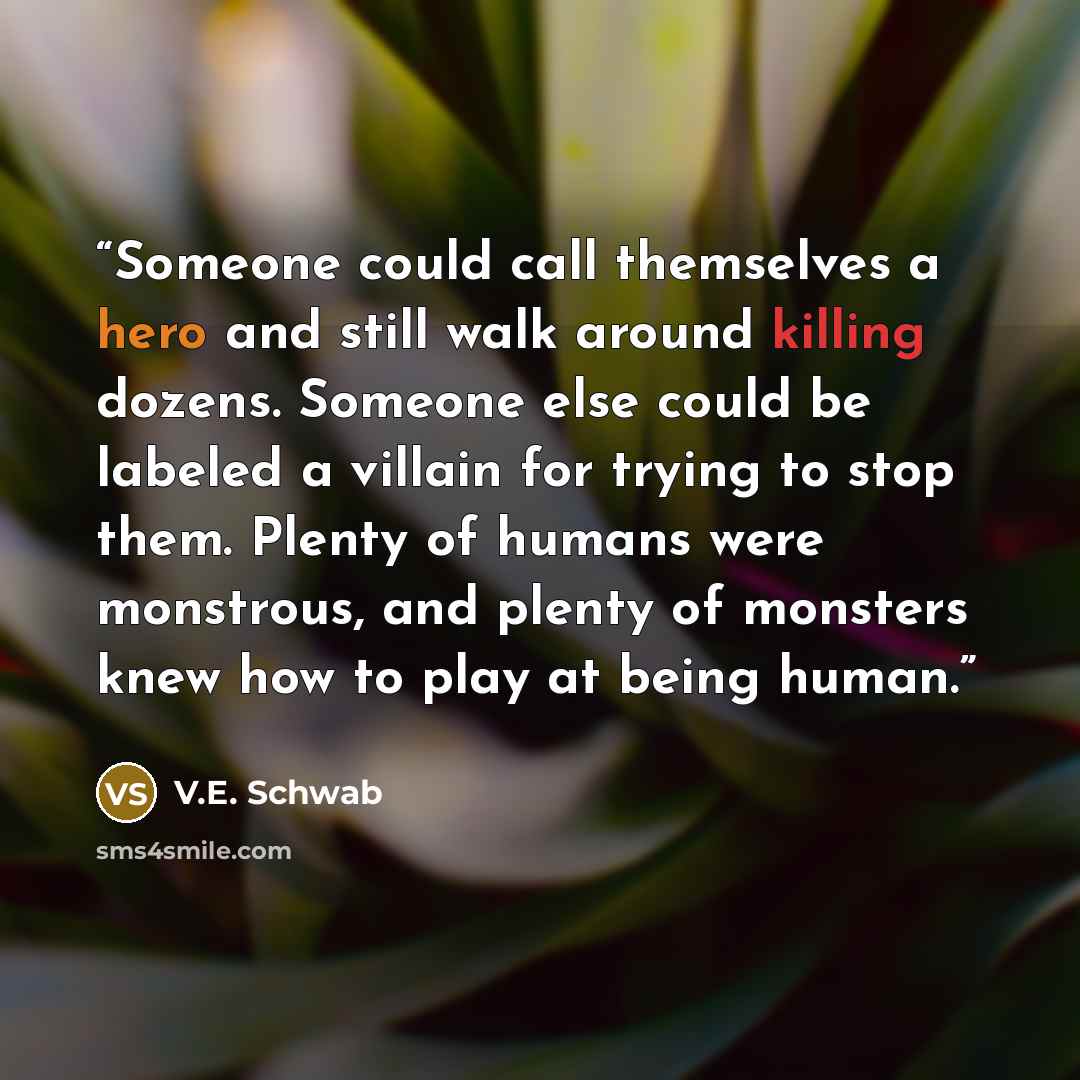 “Someone could call themselves a hero and still walk around killing dozens. Someone else could be labeled a villain for trying to stop them. Plenty of humans were monstrous, and plenty of monsters knew how to play at being human.” quote by V.E. Schwab