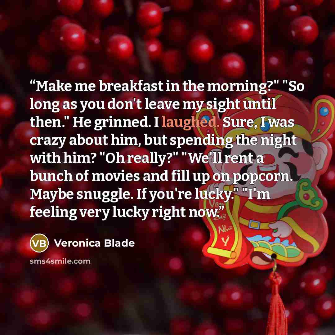 “Make me breakfast in the morning?" "So long as you don't leave my sight until then." He grinned. I laughed. Sure, I was crazy about him, but spending the night with him? "Oh really?" "We'll rent a bunch of movies and fill up on popcorn. Maybe snuggle. If you're lucky." "I'm feeling very lucky…” quote by Veronica Blade