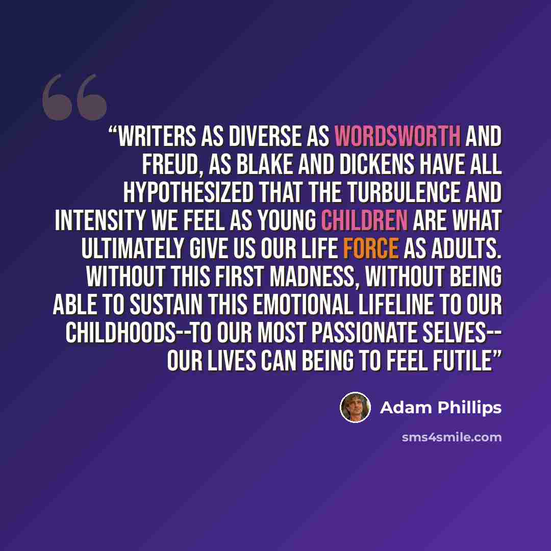 “Writers as diverse as Wordsworth and Freud, as Blake and Dickens have all hypothesized that the turbulence and intensity we feel as young children are what ultimately give us our life force as adults. Without this first madness, without being able to sustain this emotional lifeline to our…” quote by Adam Phillips