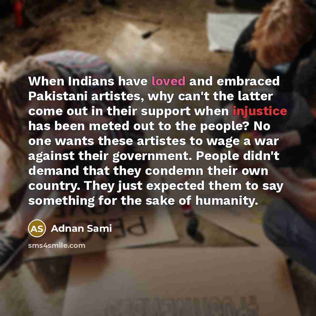 “When Indians have loved and embraced Pakistani artistes, why can't the latter come out in their support when injustice has been meted out to the people? No one wants these artistes to wage a war against their government. People didn't demand that they condemn their own country. They just expected…” quote by Adnan Sami