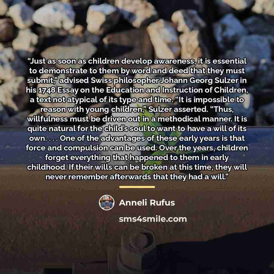 “Just as soon as children develop awareness, it is essential to demonstrate to them by word and deed that they must submit,” advised Swiss philosopher Johann Georg Sulzer in his 1748 Essay on the Education and Instruction of Children, a text not atypical of its type and time. “It is impossible to…” quote by Anneli Rufus