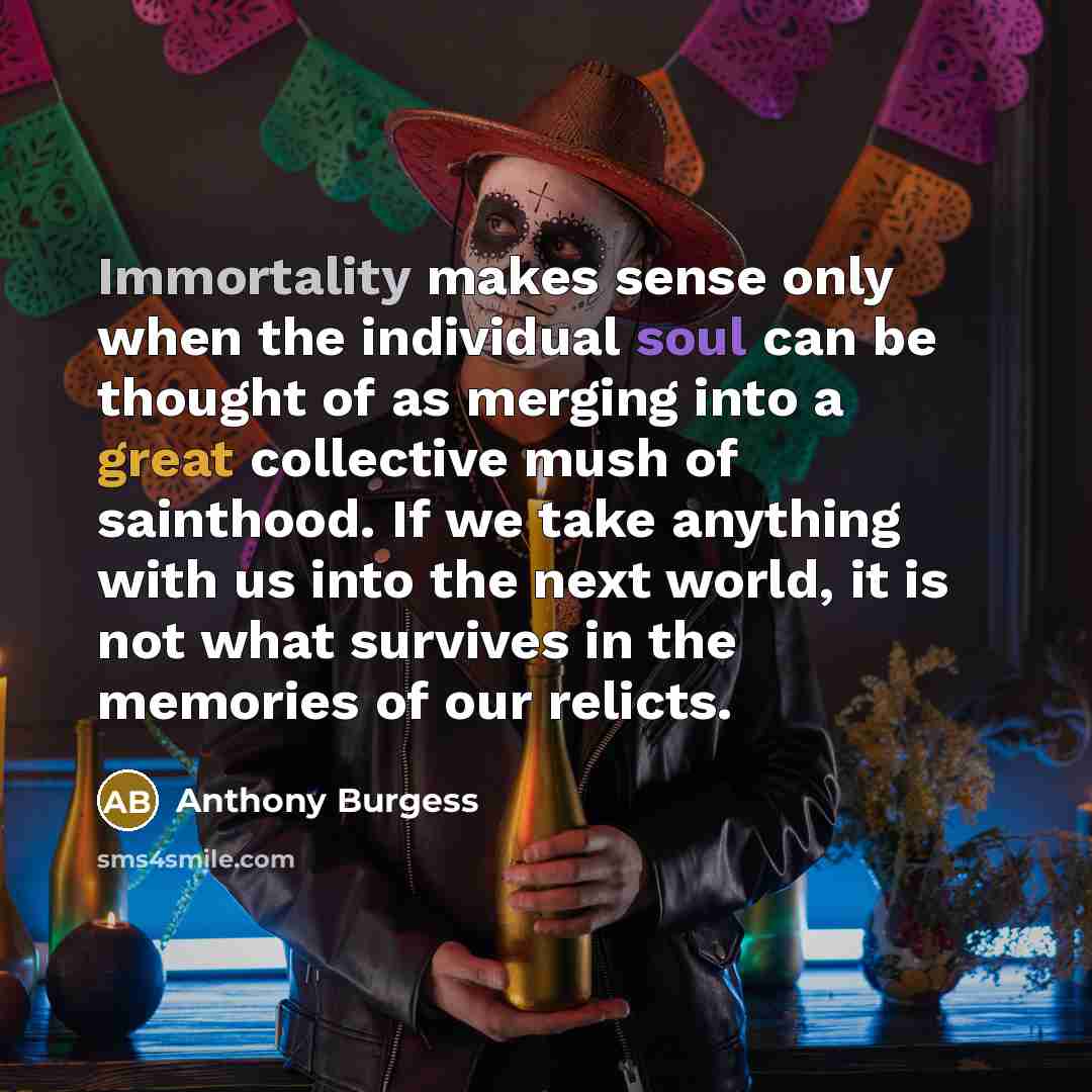 “Immortality makes sense only when the individual soul can be thought of as merging into a great collective mush of sainthood. If we take anything with us into the next world, it is not what survives in the memories of our relicts.” quote by Anthony Burgess