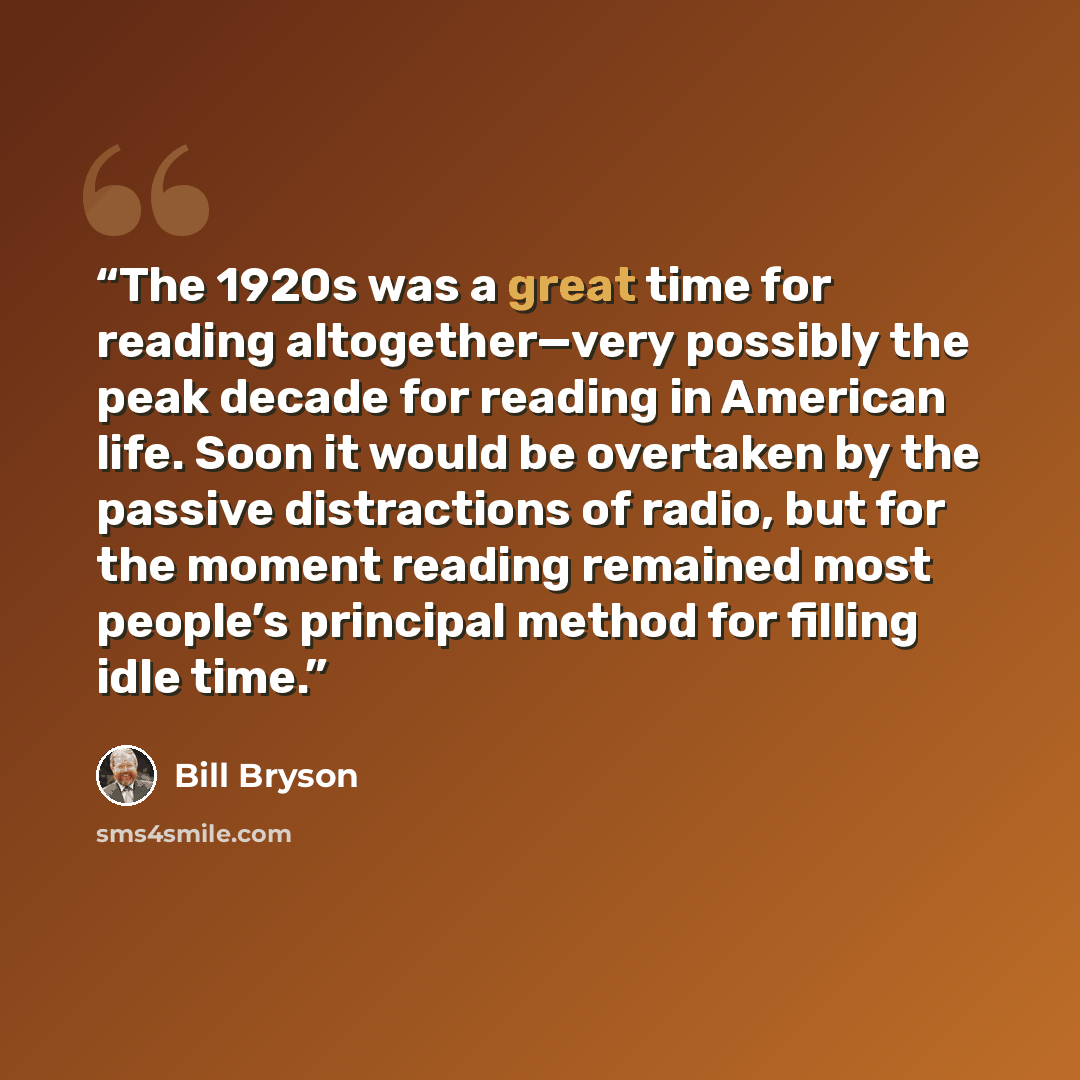 “The 1920s was a great time for reading altogether—very possibly the peak decade for reading in American life. Soon it would be overtaken by the passive distractions of radio, but for the moment reading remained most people’s principal method for filling idle time.” quote by Bill Bryson
