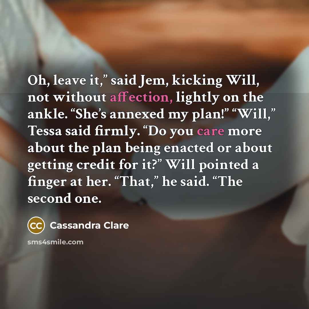 “Oh, leave it,” said Jem, kicking Will, not without affection, lightly on the ankle. “She’s annexed my plan!” “Will,” Tessa said firmly. “Do you care more about the plan being enacted or about getting credit for it?” Will pointed a finger at her. “That,” he said. “The second one.” quote by Cassandra Clare