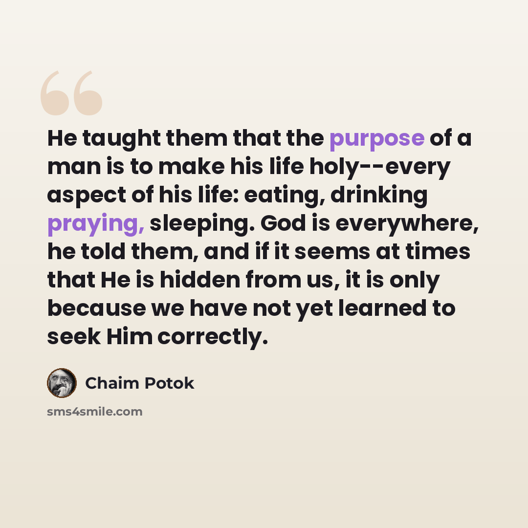 “He taught them that the purpose of a man is to make his life holy--every aspect of his life: eating, drinking praying, sleeping. God is everywhere, he told them, and if it seems at times that He is hidden from us, it is only because we have not yet learned to seek Him correctly.” quote by Chaim Potok