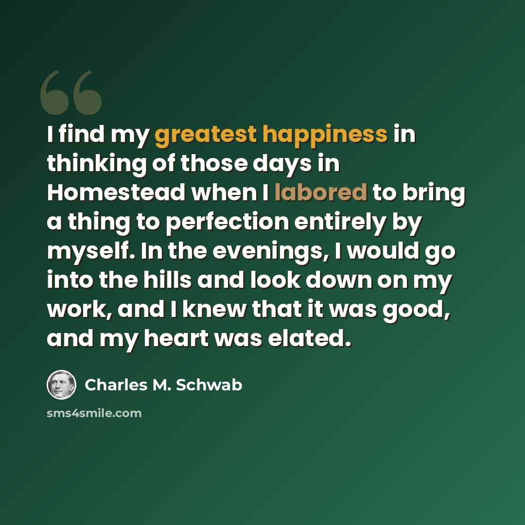 “I find my greatest happiness in thinking of those days in Homestead when I labored to bring a thing to perfection entirely by myself. In the evenings, I would go into the hills and look down on my work, and I knew that it was good, and my heart was elated.” quote by Charles M. Schwab