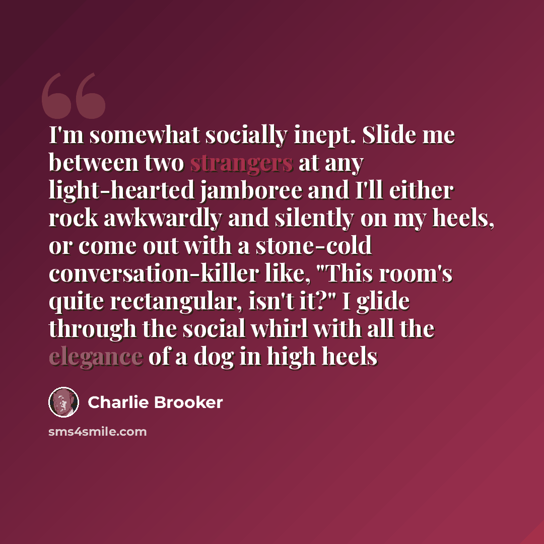 “I'm somewhat socially inept. Slide me between two strangers at any light-hearted jamboree and I'll either rock awkwardly and silently on my heels, or come out with a stone-cold conversation-killer like, "This room's quite rectangular, isn't it?" I glide through the social whirl with all the…” quote by Charlie Brooker