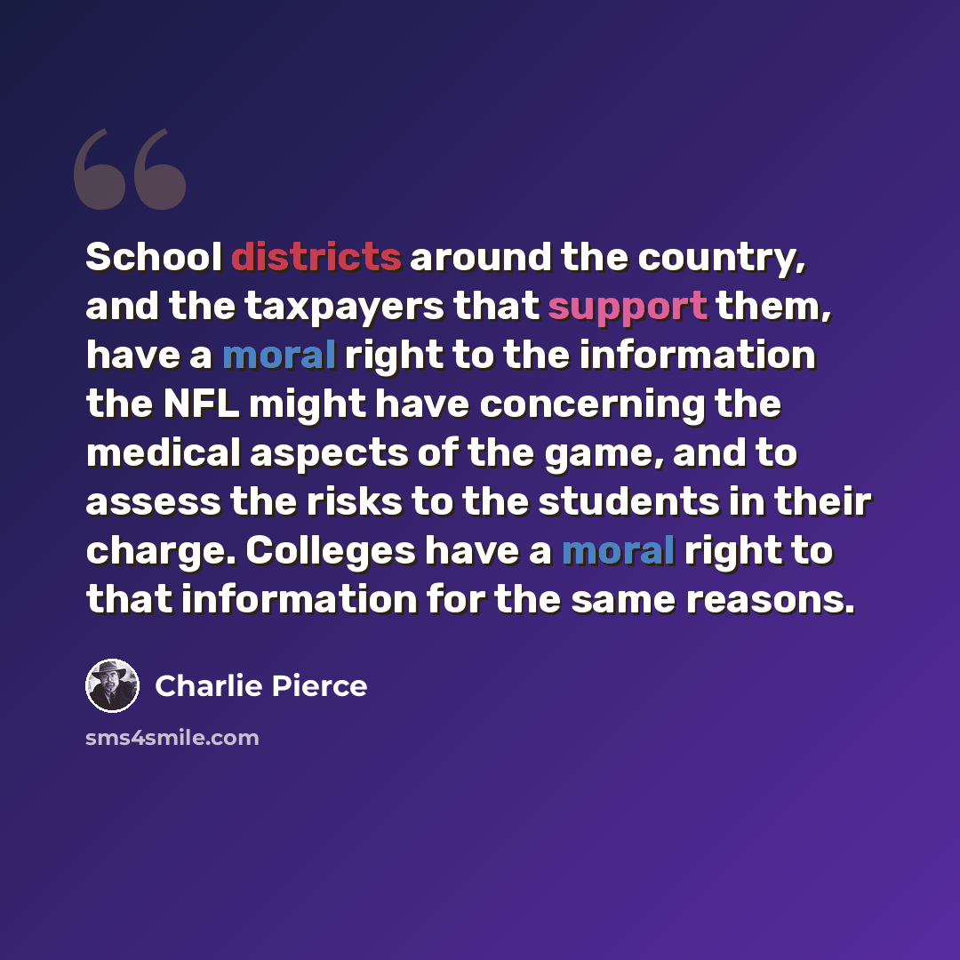 “School districts around the country, and the taxpayers that support them, have a moral right to the information the NFL might have concerning the medical aspects of the game, and to assess the risks to the students in their charge. Colleges have a moral right to that information for the same…” quote by Charlie Pierce