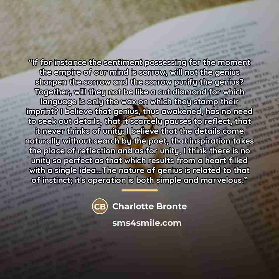 “If for instance the sentiment possessing for the moment the empire of our mind is sorrow, will not the genius sharpen the sorrow and the sorrow purify the genius? Together, will they not be like a cut diamond for which language is only the wax on which they stamp their imprint? I believe that…” quote by Charlotte Brontë