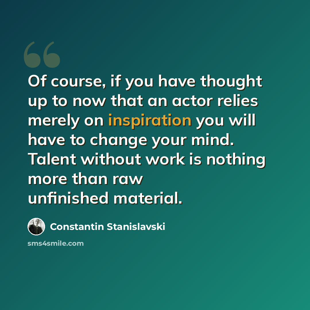 “Of course, if you have thought up to now that an actor relies merely on inspiration you will have to change your mind. Talent without work is nothing more than raw unfinished material.” quote by Constantin Stanislavski