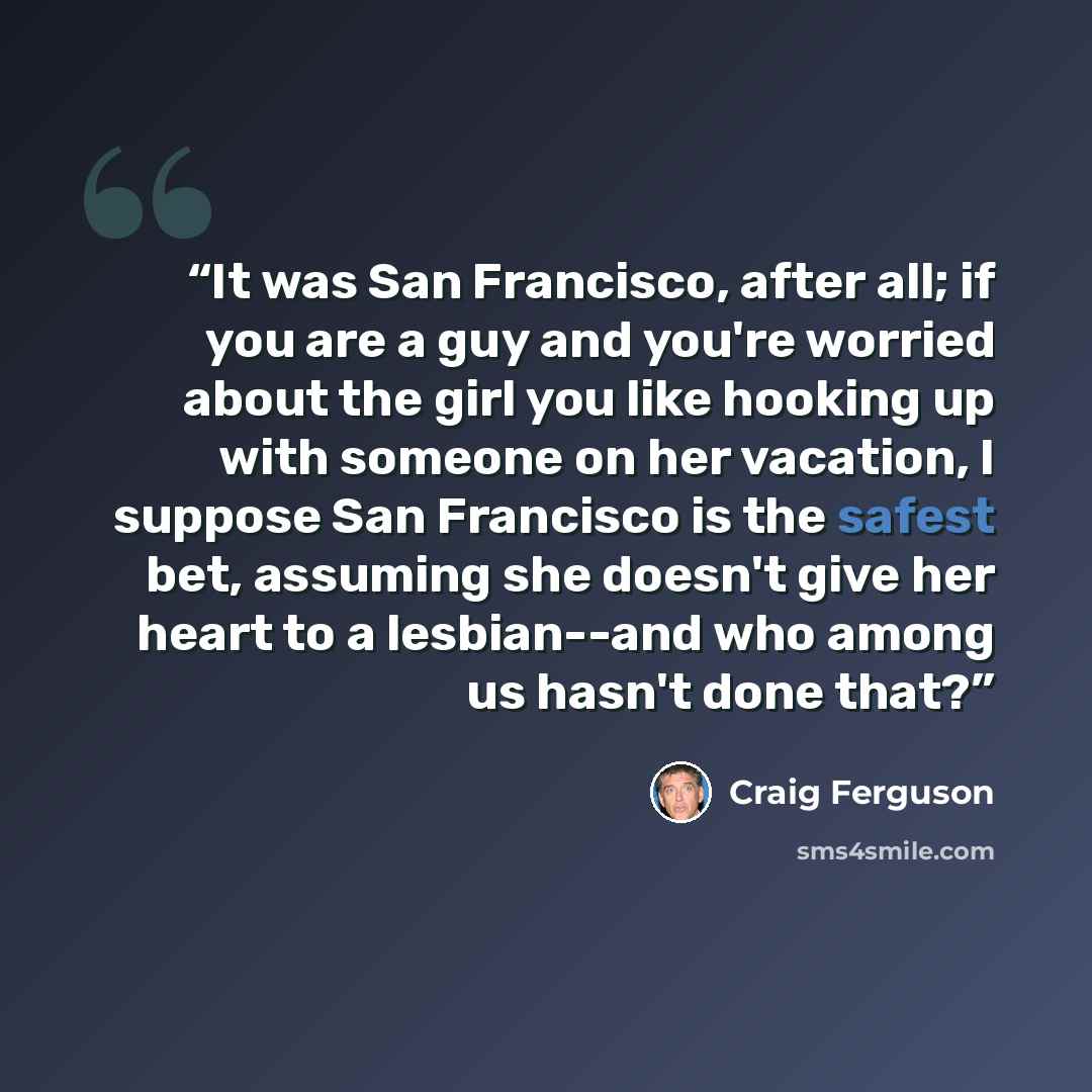 “It was San Francisco, after all; if you are a guy and you're worried about the girl you like hooking up with someone on her vacation, I suppose San Francisco is the safest bet, assuming she doesn't give her heart to a lesbian--and who among us hasn't done that?” quote by Craig Ferguson