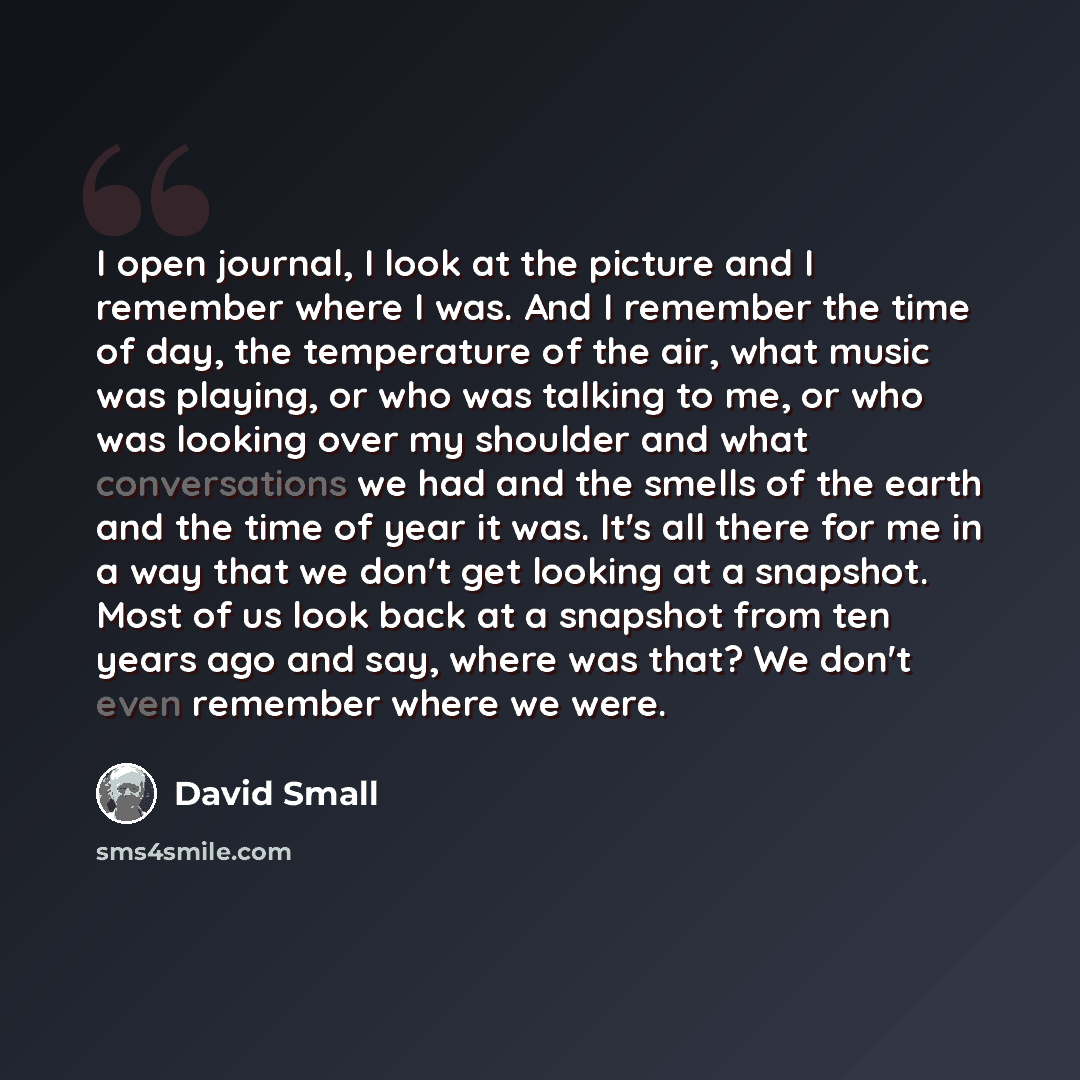 “I open journal, I look at the picture and I remember where I was. And I remember the time of day, the temperature of the air, what music was playing, or who was talking to me, or who was looking over my shoulder and what conversations we had and the smells of the earth and the time of year it was…” quote by David Small