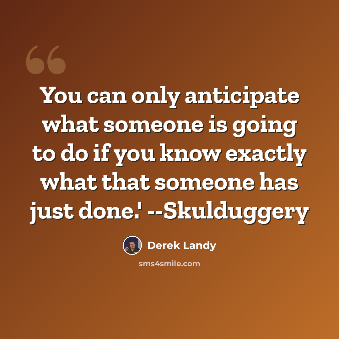 “You can only anticipate what someone is going to do if you know exactly what that someone has just done.' --Skulduggery” quote by Derek Landy