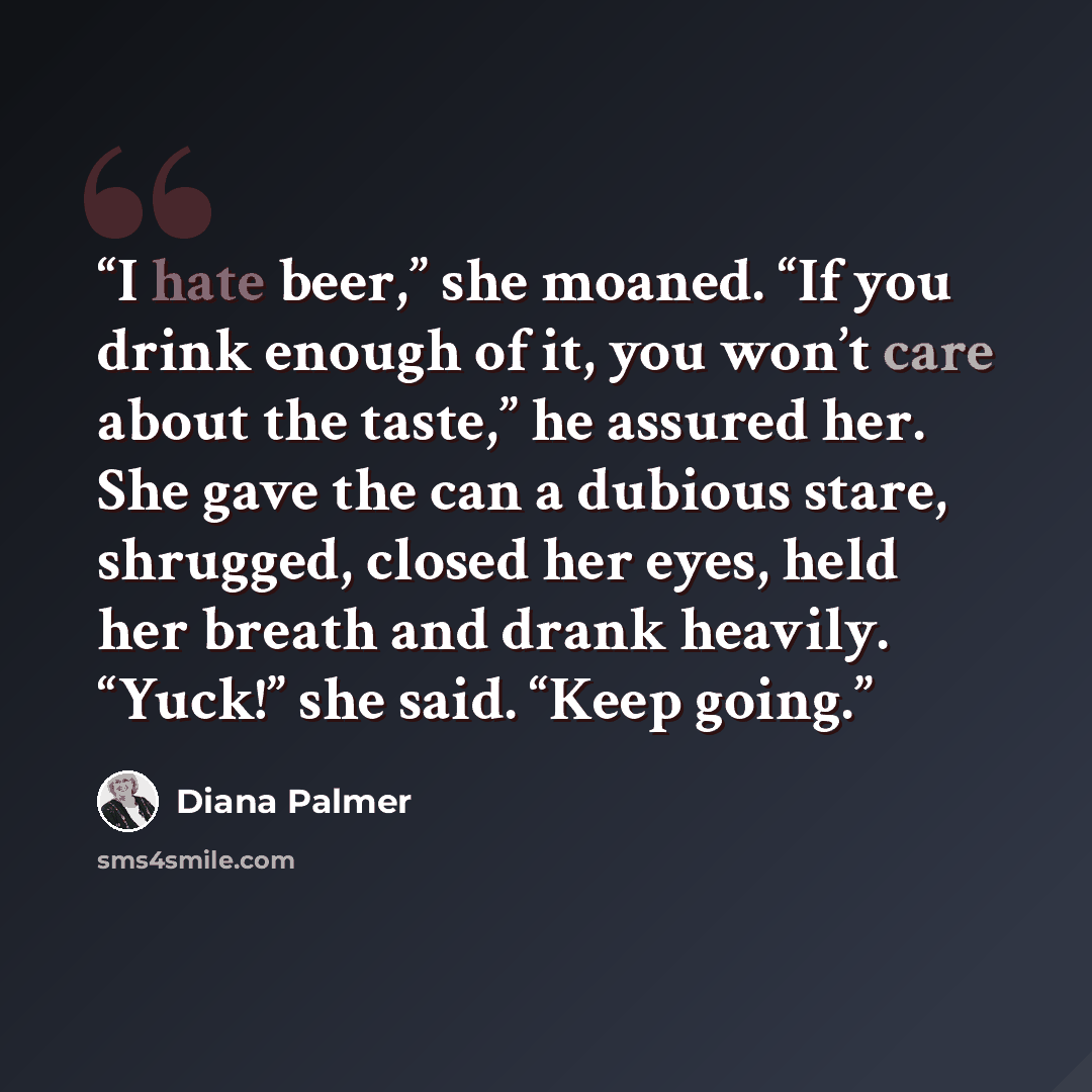 “I hate beer,” she moaned. “If you drink enough of it, you won’t care about the taste,” he assured her. She gave the can a dubious stare, shrugged, closed her eyes, held her breath and drank heavily. “Yuck!” she said. “Keep going.” quote by Diana Palmer