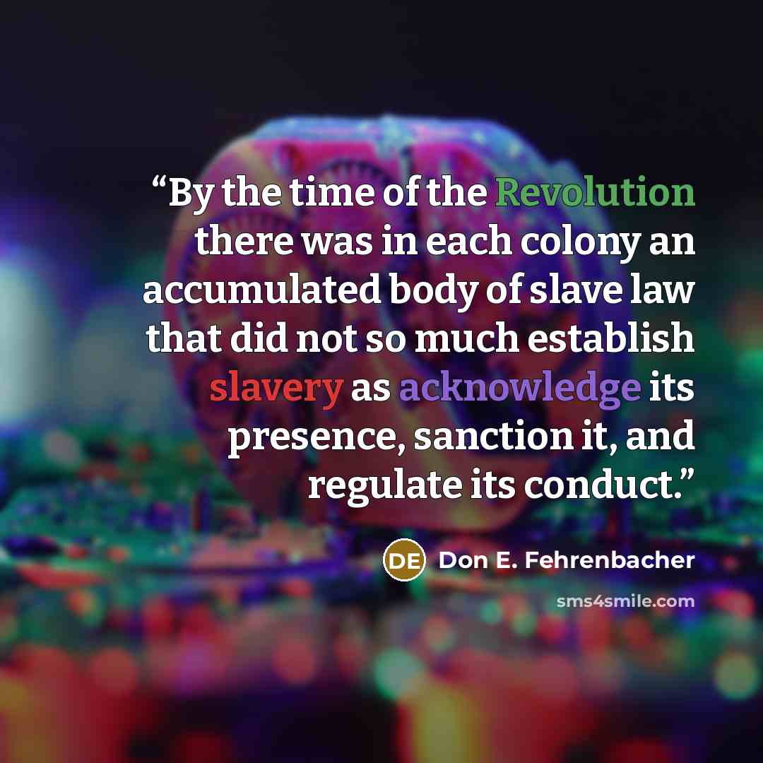 “By the time of the Revolution there was in each colony an accumulated body of slave law that did not so much establish slavery as acknowledge its presence, sanction it, and regulate its conduct.” quote by Don E. Fehrenbacher