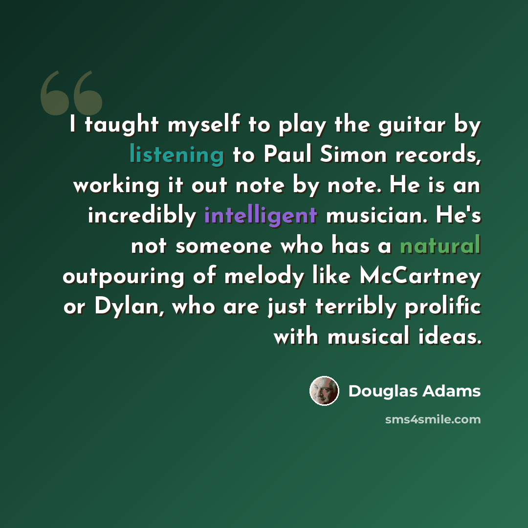 “I taught myself to play the guitar by listening to Paul Simon records, working it out note by note. He is an incredibly intelligent musician. He's not someone who has a natural outpouring of melody like McCartney or Dylan, who are just terribly prolific with musical ideas.” quote by Douglas Adams