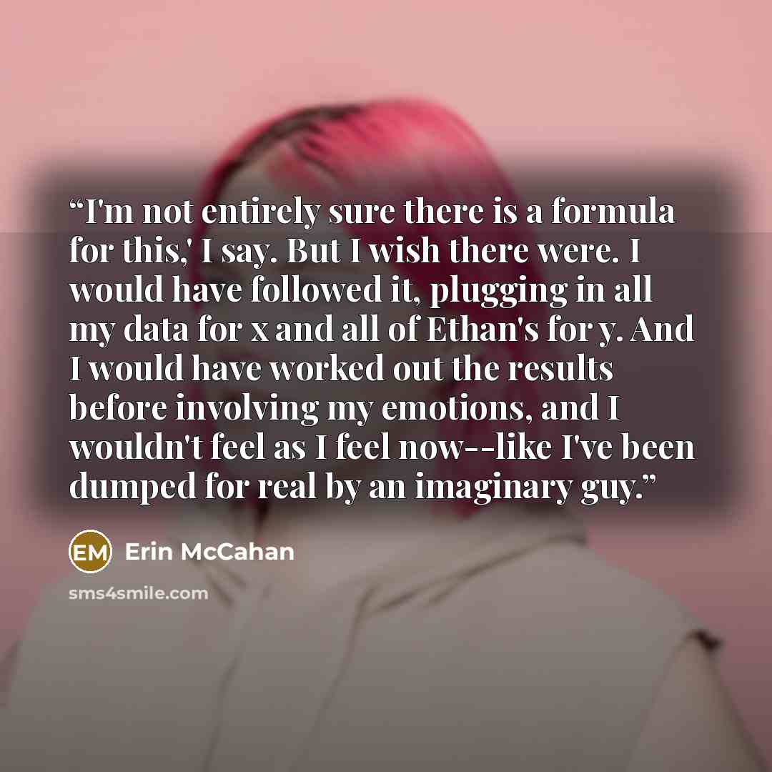 “I'm not entirely sure there is a formula for this,' I say. But I wish there were. I would have followed it, plugging in all my data for x and all of Ethan's for y. And I would have worked out the results before involving my emotions, and I wouldn't feel as I feel now--like I've been dumped for…” quote by Erin McCahan