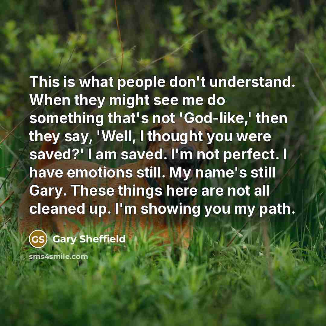 “This is what people don't understand. When they might see me do something that's not 'God-like,' then they say, 'Well, I thought you were saved?' I am saved. I'm not perfect. I have emotions still. My name's still Gary. These things here are not all cleaned up. I'm showing you my path.” quote by Gary Sheffield