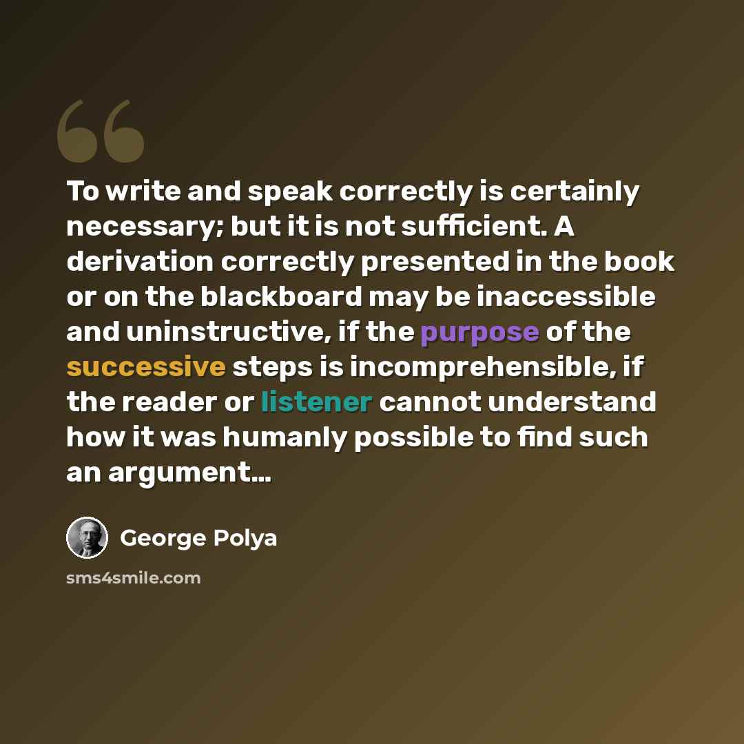 “To write and speak correctly is certainly necessary; but it is not sufficient. A derivation correctly presented in the book or on the blackboard may be inaccessible and uninstructive, if the purpose of the successive steps is incomprehensible, if the reader or listener cannot understand how it was…” quote by George Polya