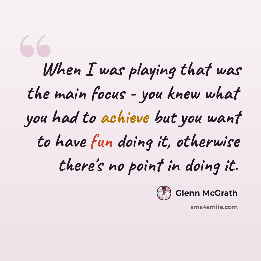 “When I was playing that was the main focus - you knew what you had to achieve but you want to have fun doing it, otherwise there's no point in doing it.” quote by Glenn McGrath