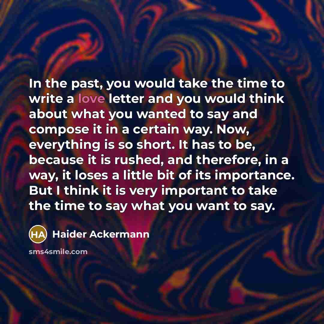 “In the past, you would take the time to write a love letter and you would think about what you wanted to say and compose it in a certain way. Now, everything is so short. It has to be, because it is rushed, and therefore, in a way, it loses a little bit of its importance. But I think it is very…” quote by Haider Ackermann
