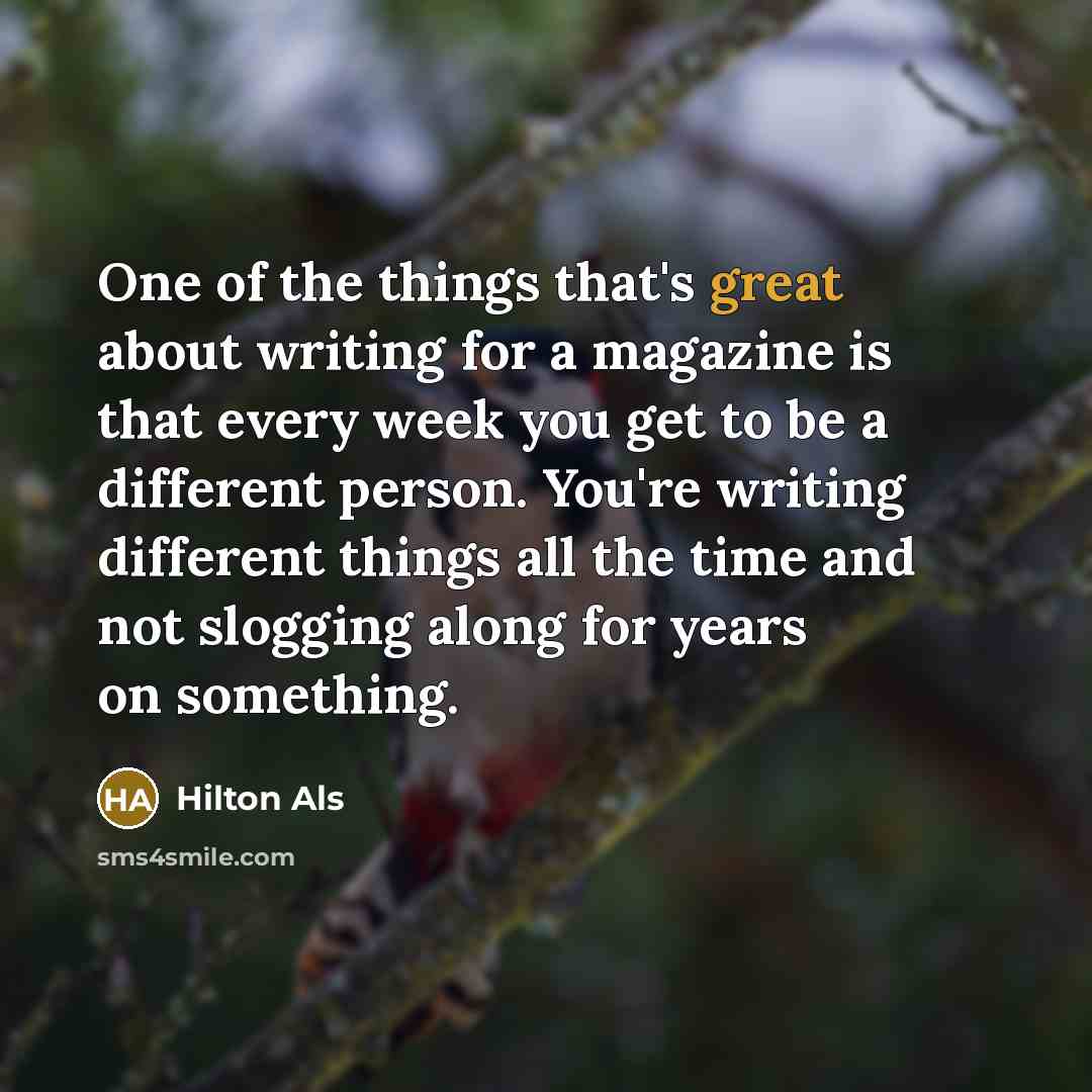 “One of the things that's great about writing for a magazine is that every week you get to be a different person. You're writing different things all the time and not slogging along for years on something.” quote by Hilton Als