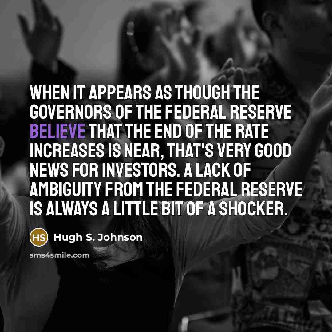 “When it appears as though the governors of the Federal Reserve believe that the end of the rate increases is near, that's very good news for investors. A lack of ambiguity from the Federal Reserve is always a little bit of a shocker.” quote by Hugh S. Johnson
