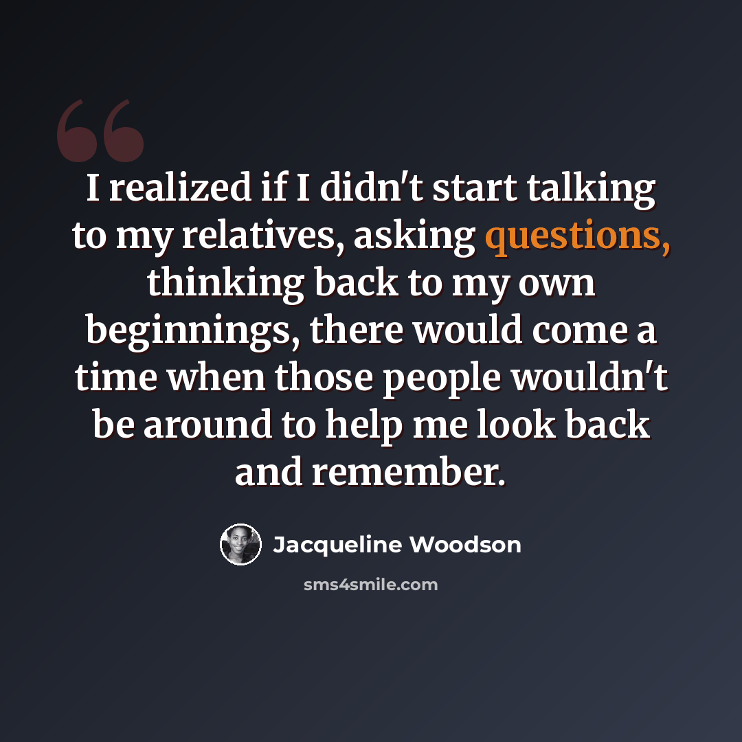 “I realized if I didn't start talking to my relatives, asking questions, thinking back to my own beginnings, there would come a time when those people wouldn't be around to help me look back and remember.” quote by Jacqueline Woodson