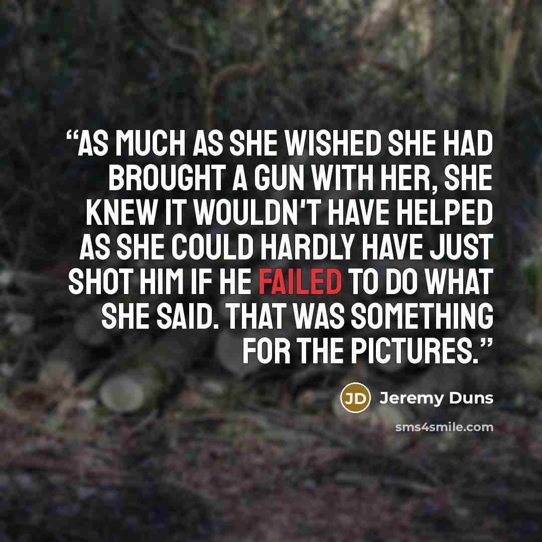 “As much as she wished she had brought a gun with her, she knew it wouldn't have helped as she could hardly have just shot him if he failed to do what she said. That was something for the pictures.” quote by Jeremy Duns