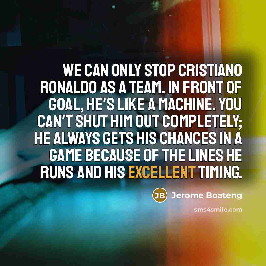 “We can only stop Cristiano Ronaldo as a team. In front of goal, he's like a machine. You can't shut him out completely; he always gets his chances in a game because of the lines he runs and his excellent timing.” quote by Jerome Boateng