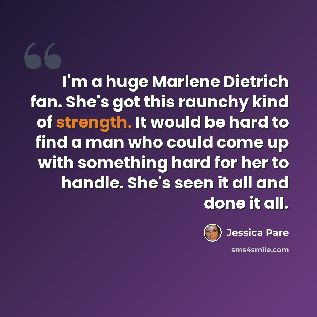“I'm a huge Marlene Dietrich fan. She's got this raunchy kind of strength. It would be hard to find a man who could come up with something hard for her to handle. She's seen it all and done it all.” quote by Jessica Pare