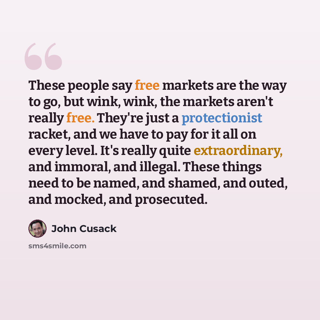 “These people say free markets are the way to go, but wink, wink, the markets aren't really free. They're just a protectionist racket, and we have to pay for it all on every level. It's really quite extraordinary, and immoral, and illegal. These things need to be named, and shamed, and outed, and…” quote by John Cusack