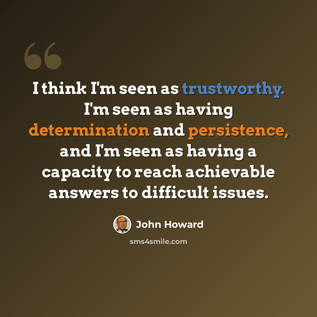 “I think I'm seen as trustworthy. I'm seen as having determination and persistence, and I'm seen as having a capacity to reach achievable answers to difficult issues.” quote by John Howard