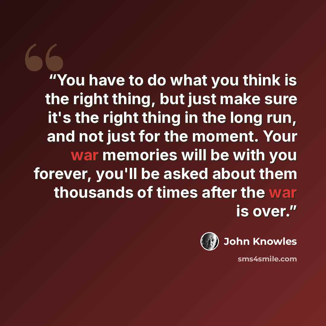 “You have to do what you think is the right thing, but just make sure it's the right thing in the long run, and not just for the moment. Your war memories will be with you forever, you'll be asked about them thousands of times after the war is over.” quote by John Knowles