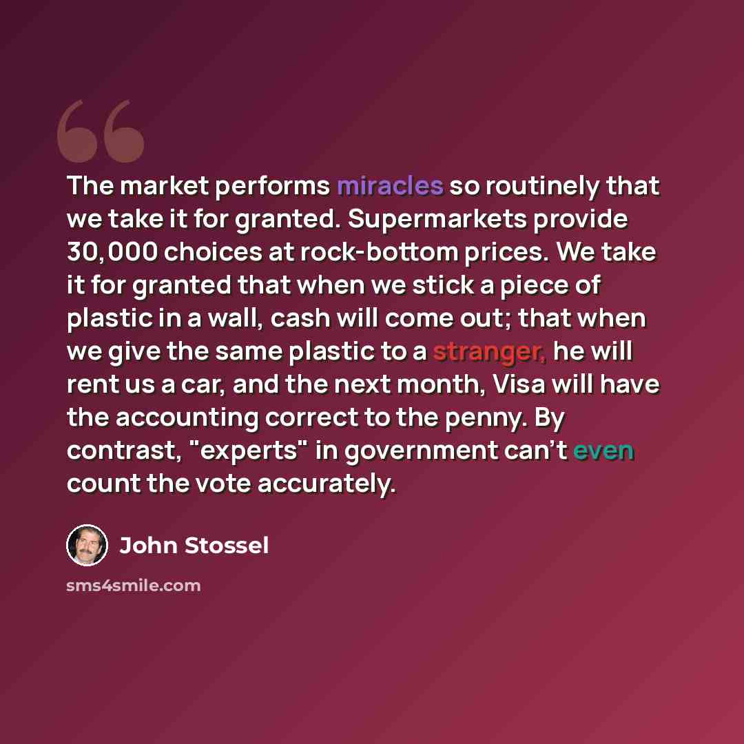 “The market performs miracles so routinely that we take it for granted. Supermarkets provide 30,000 choices at rock-bottom prices. We take it for granted that when we stick a piece of plastic in a wall, cash will come out; that when we give the same plastic to a stranger, he will rent us a car, and…” quote by John Stossel