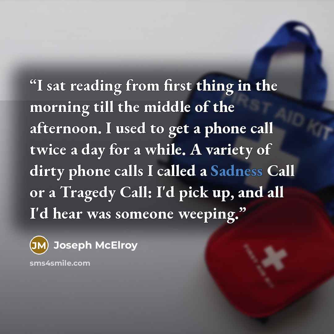 “I sat reading from first thing in the morning till the middle of the afternoon. I used to get a phone call twice a day for a while. A variety of dirty phone calls I called a Sadness Call or a Tragedy Call: I'd pick up, and all I'd hear was someone weeping.” quote by Joseph McElroy