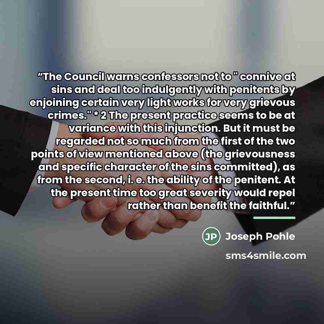 “The Council warns confessors not to " connive at sins and deal too indulgently with penitents by enjoining certain very light works for very grievous crimes." * 2 The present practice seems to be at variance with this injunction. But it must be regarded not so much from the first of the two points…” quote by Joseph Pohle
