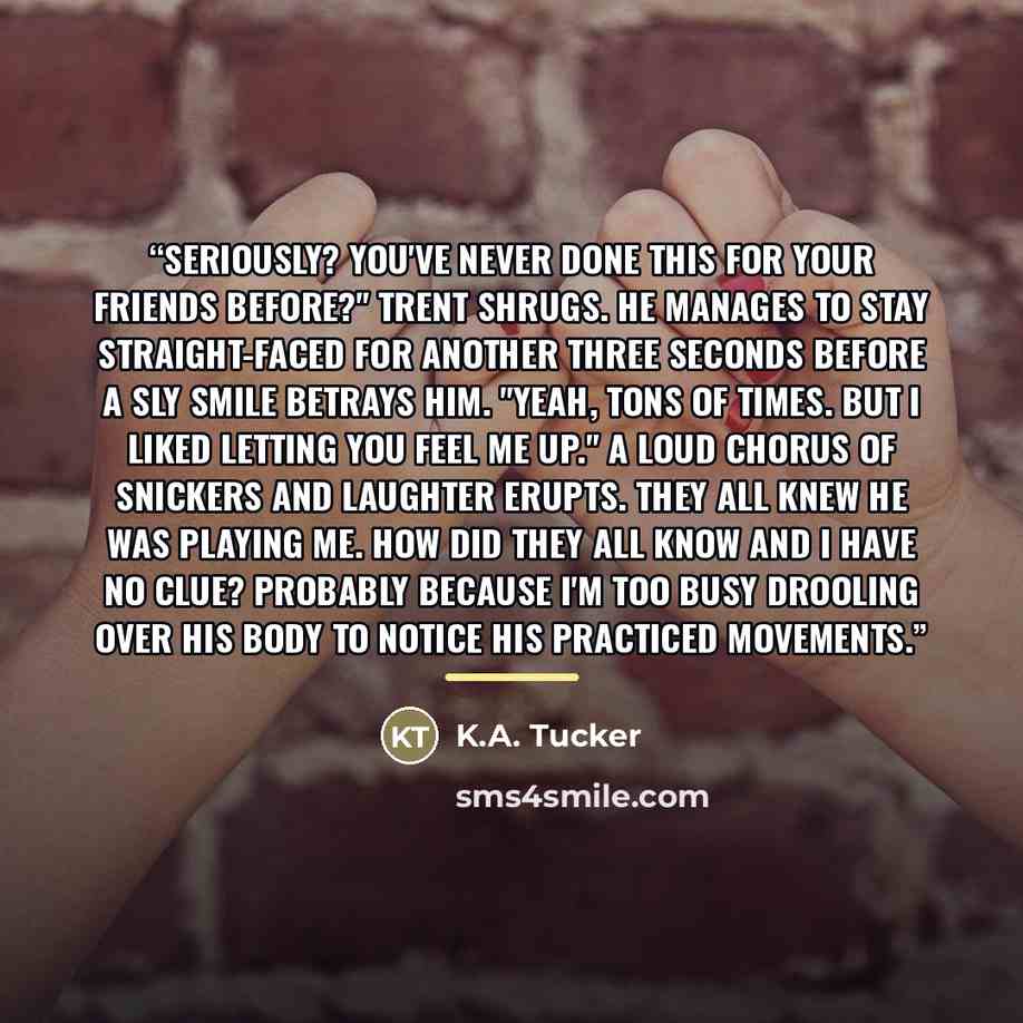 “Seriously? You've never done this for your friends before?" Trent shrugs. He manages to stay straight-faced for another three seconds before a sly smile betrays him. "Yeah, tons of times. But I liked letting you feel me up." A loud chorus of snickers and laughter erupts. They all knew he was…” quote by K.A. Tucker