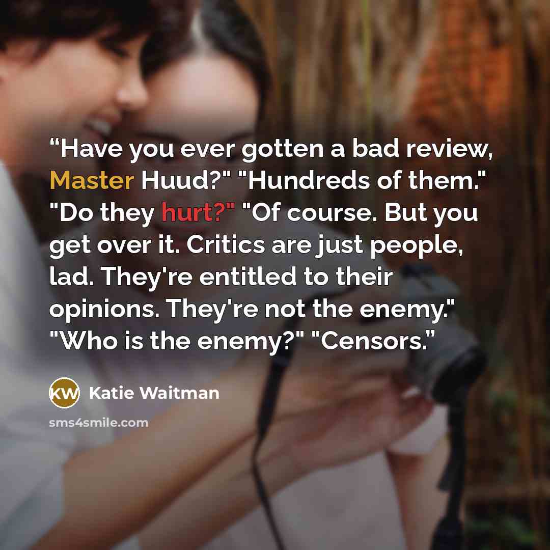“Have you ever gotten a bad review, Master Huud?" "Hundreds of them." "Do they hurt?" "Of course. But you get over it. Critics are just people, lad. They're entitled to their opinions. They're not the enemy." "Who is the enemy?" "Censors.” quote by Katie Waitman