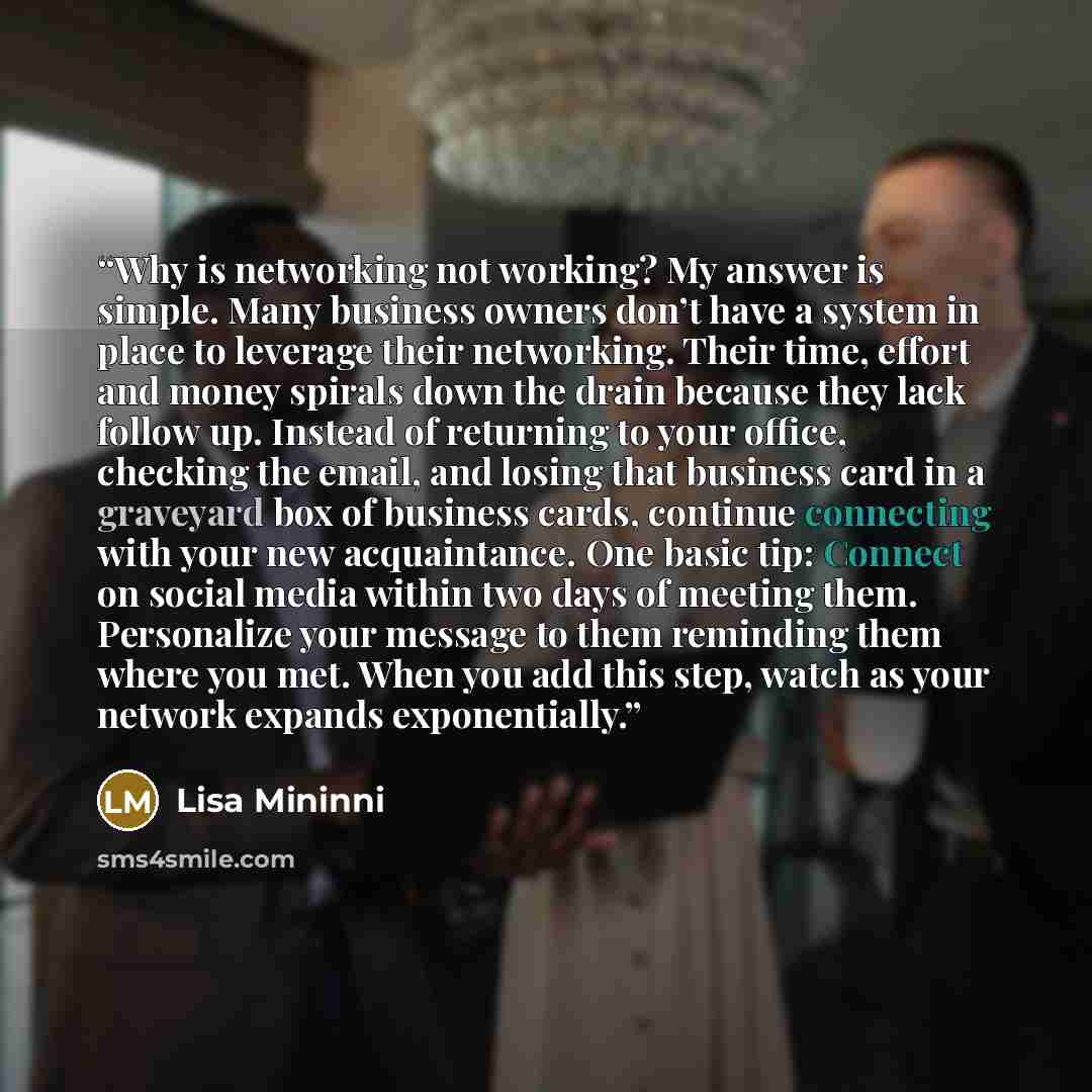 “Why is networking not working? My answer is simple. Many business owners don’t have a system in place to leverage their networking. Their time, effort and money spirals down the drain because they lack follow up. Instead of returning to your office, checking the email, and losing that business…” quote by Lisa Mininni
