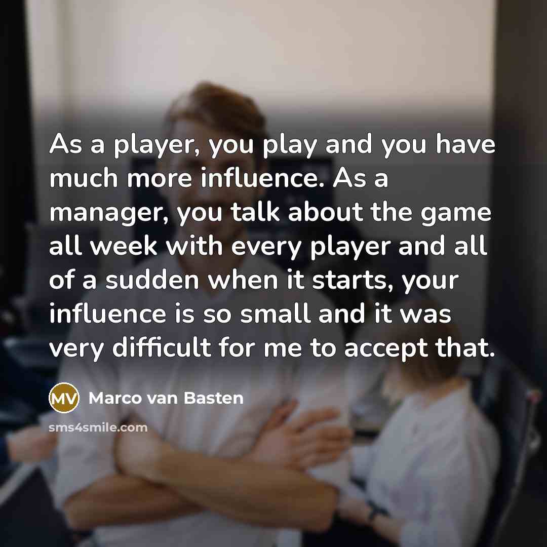 “As a player, you play and you have much more influence. As a manager, you talk about the game all week with every player and all of a sudden when it starts, your influence is so small and it was very difficult for me to accept that.” quote by Marco van Basten