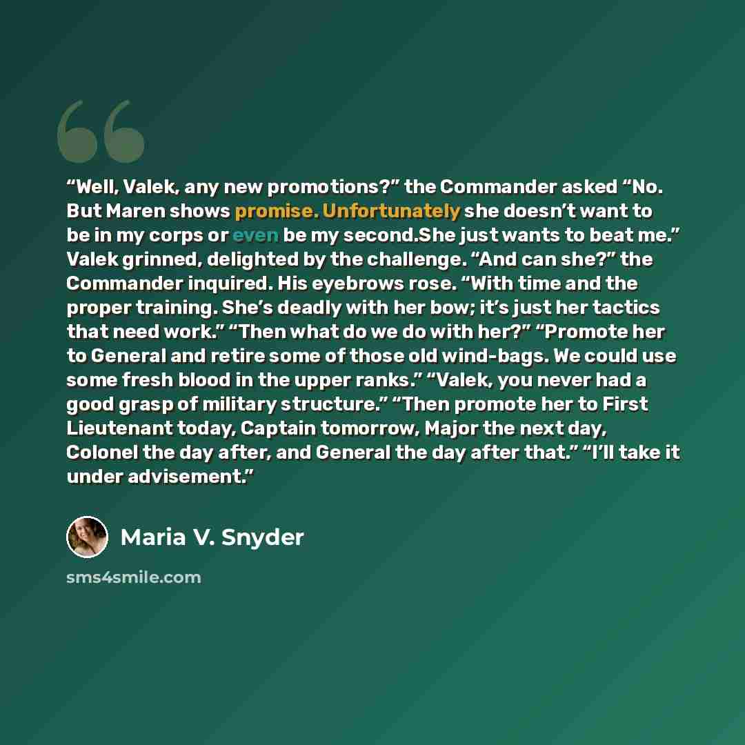 “Well, Valek, any new promotions?” the Commander asked “No. But Maren shows promise. Unfortunately she doesn’t want to be in my corps or even be my second.She just wants to beat me.” Valek grinned, delighted by the challenge. “And can she?” the Commander inquired. His eyebrows rose. “With time and…” quote by Maria V. Snyder