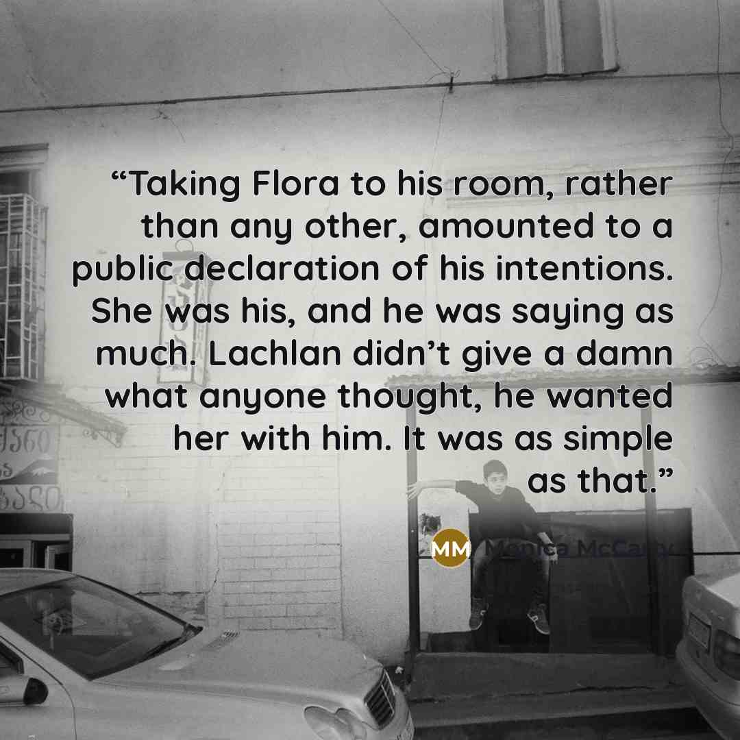 “Taking Flora to his room, rather than any other, amounted to a public declaration of his intentions. She was his, and he was saying as much. Lachlan didn’t give a damn what anyone thought, he wanted her with him. It was as simple as that.” quote by Monica McCarty